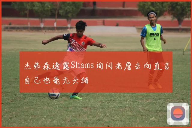 杰弗森透露Shams询问老詹去向直言自己也毫无头绪