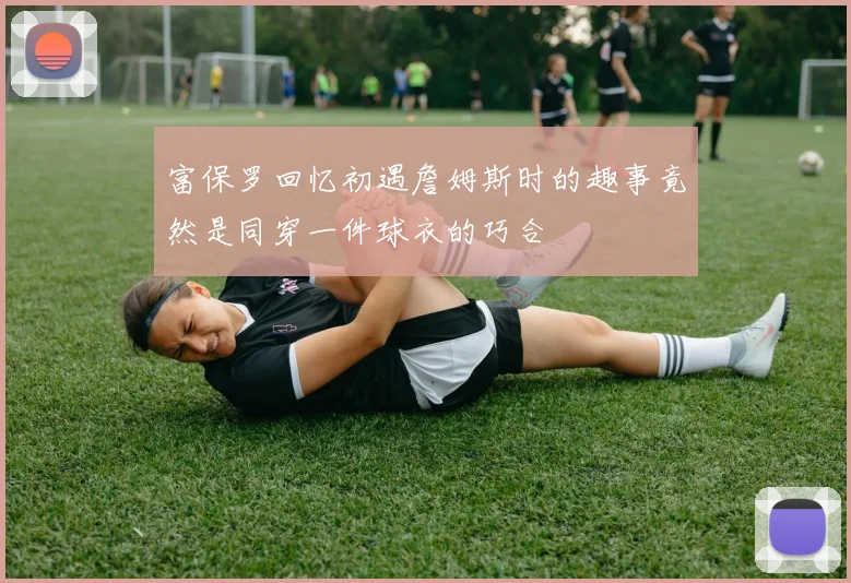 富保罗回忆初遇詹姆斯时的趣事竟然是同穿一件球衣的巧合