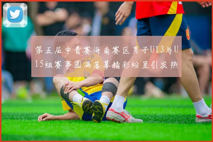 第五届中青赛海南赛区男子U13与U15组赛事圆满落幕精彩纷呈引发热烈反响