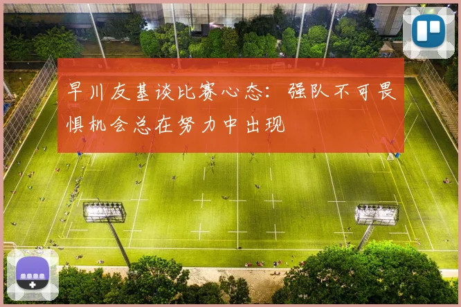 早川友基谈比赛心态：强队不可畏惧机会总在努力中出现