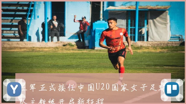 王军正式接任中国U20国家女子足球队主教练开启新征程
