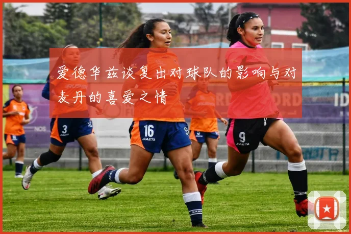 爱德华兹谈复出对球队的影响与对麦丹的喜爱之情