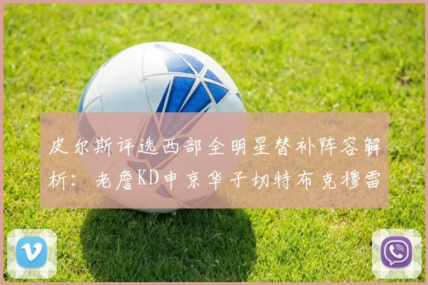 皮尔斯评选西部全明星替补阵容解析：老詹KD申京华子切特布克穆雷的实力对比