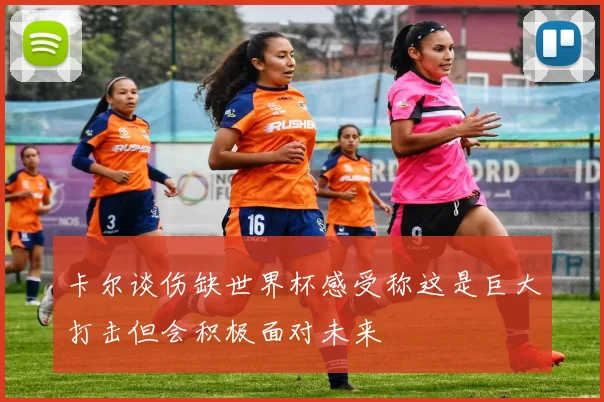卡尔谈伤缺世界杯感受称这是巨大打击但会积极面对未来