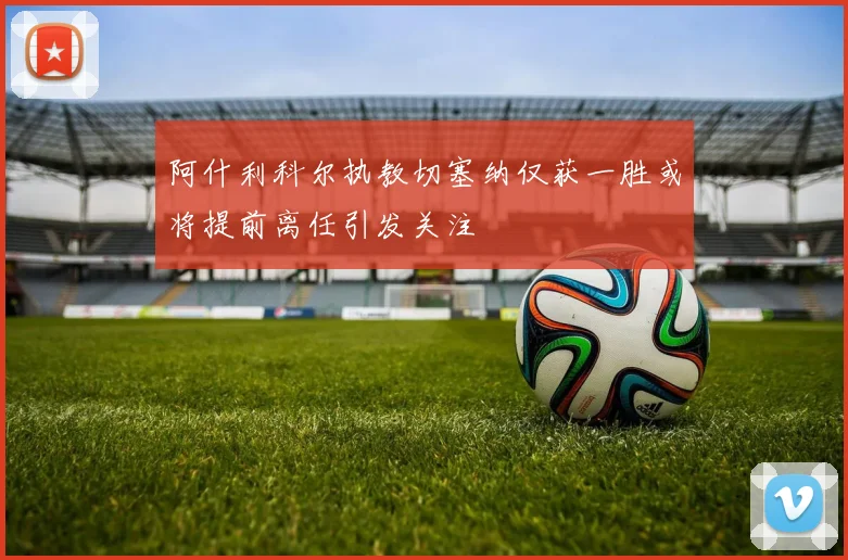 阿什利科尔执教切塞纳仅获一胜或将提前离任引发关注