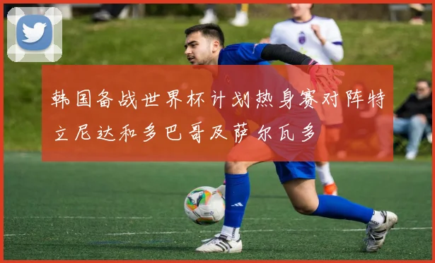 韩国备战世界杯计划热身赛对阵特立尼达和多巴哥及萨尔瓦多
