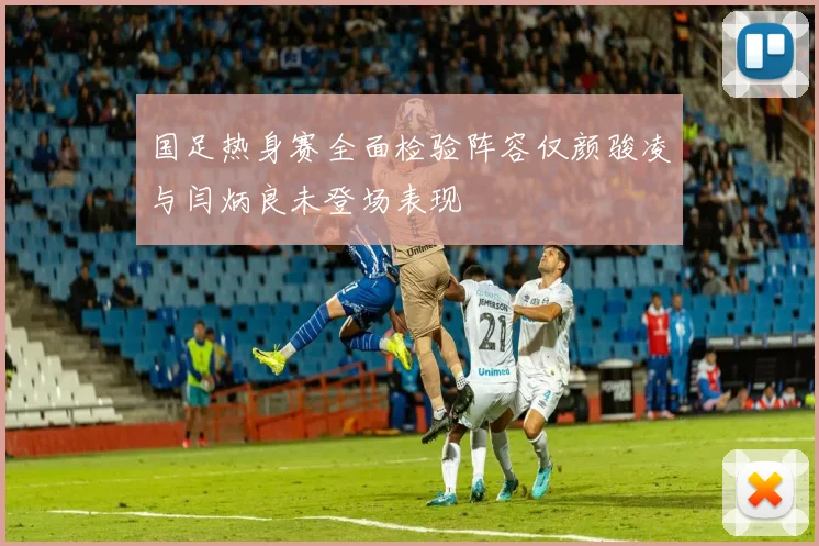 国足热身赛全面检验阵容仅颜骏凌与闫炳良未登场表现