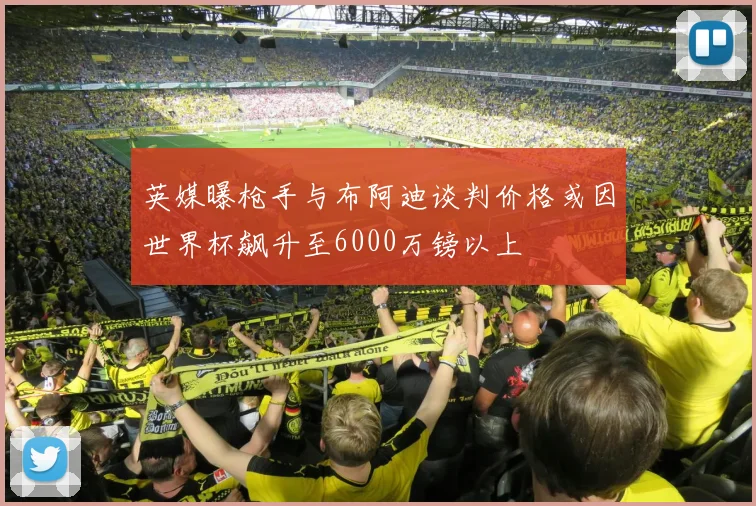 英媒曝枪手与布阿迪谈判价格或因世界杯飙升至6000万镑以上