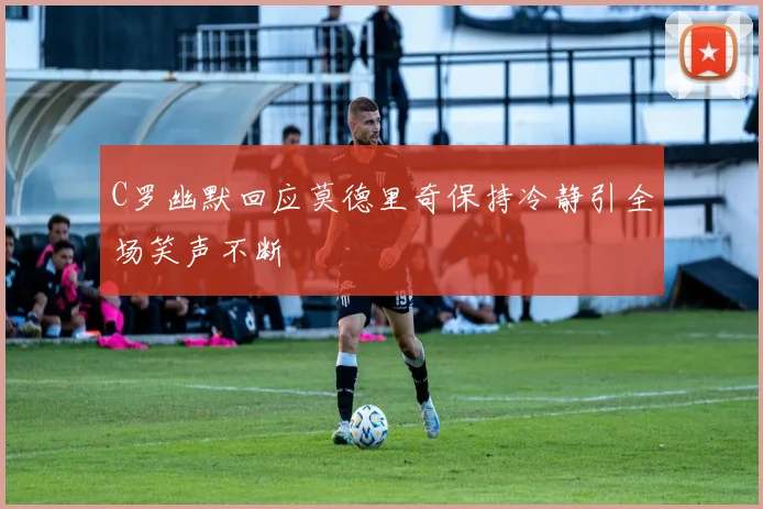 C罗幽默回应莫德里奇保持冷静引全场笑声不断
