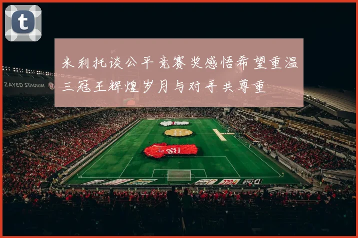米利托谈公平竞赛奖感悟希望重温三冠王辉煌岁月与对手共尊重