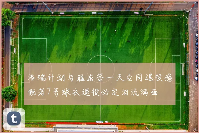 洛瑞计划与猛龙签一天合同退役感慨若7号球衣退役必定泪流满面
