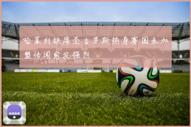 哈莱利缺席圣吉罗斯热身赛国米加盟传闻愈发强烈