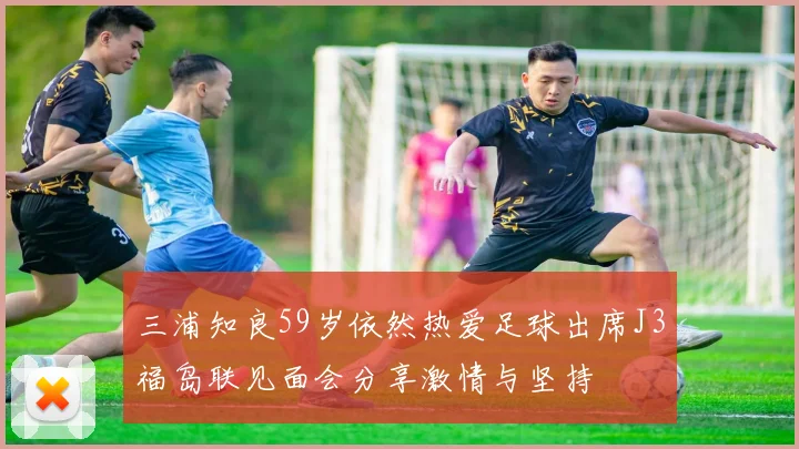 三浦知良59岁依然热爱足球出席J3福岛联见面会分享激情与坚持