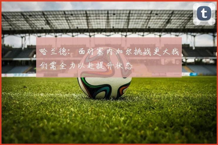 哈兰德：面对塞内加尔挑战更大我们需全力以赴提升状态