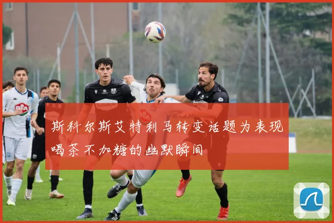 斯科尔斯艾特利马转变话题为表现喝茶不加糖的幽默瞬间