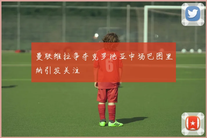曼联维拉争夺克罗地亚中场巴图里纳引发关注