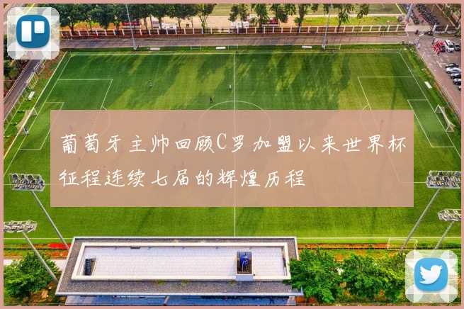葡萄牙主帅回顾C罗加盟以来世界杯征程连续七届的辉煌历程