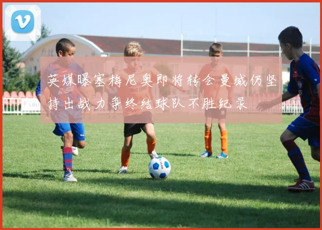 英媒曝塞梅尼奥即将转会曼城仍坚持出战力争终结球队不胜纪录