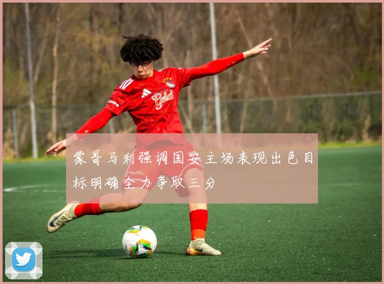 蒙哥马利强调国安主场表现出色目标明确全力争取三分
