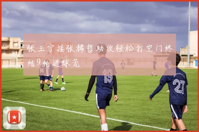 张玉宁接张稀哲助攻轻松打空门终结9轮进球荒