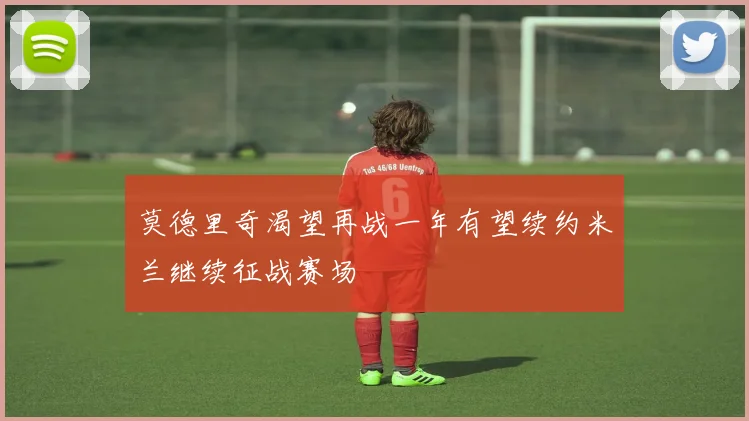 莫德里奇渴望再战一年有望续约米兰继续征战赛场