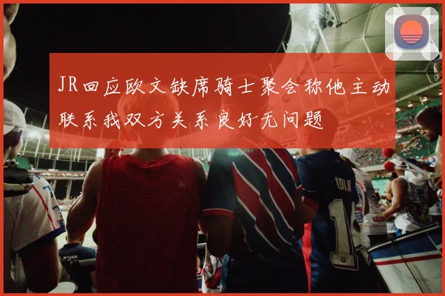 JR回应欧文缺席骑士聚会称他主动联系我双方关系良好无问题