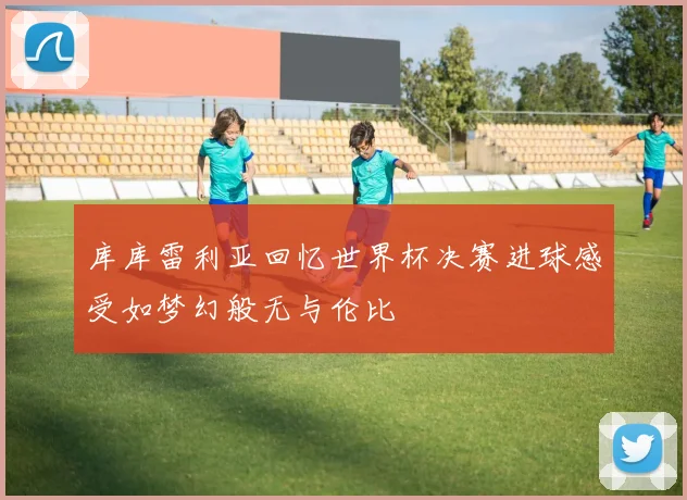 库库雷利亚回忆世界杯决赛进球感受如梦幻般无与伦比