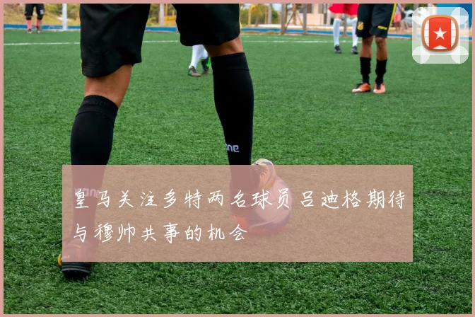 皇马关注多特两名球员吕迪格期待与穆帅共事的机会