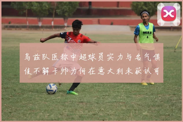 乌兹队医称中超球员实力与名气俱佳不解卡帅为何在意大利未获认可