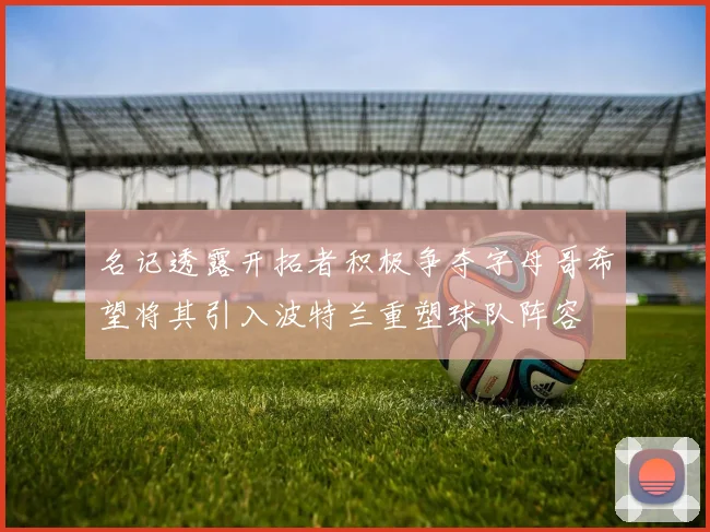 名记透露开拓者积极争夺字母哥希望将其引入波特兰重塑球队阵容