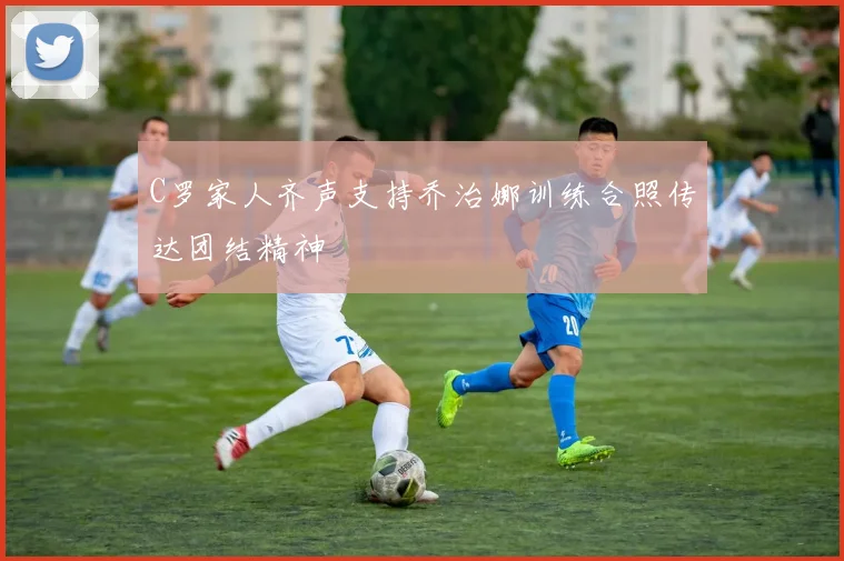 C罗家人齐声支持乔治娜训练合照传达团结精神